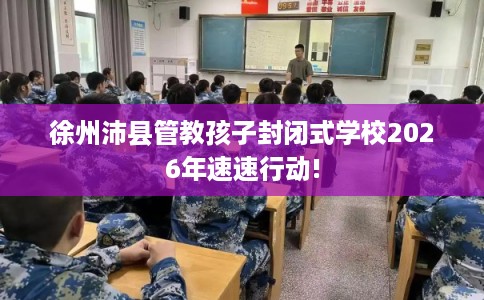 徐州沛县管教孩子封闭式学校2026年速速行动!