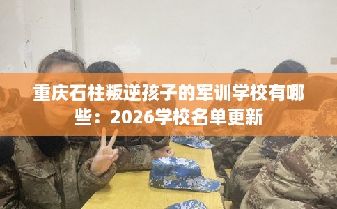 重庆石柱叛逆孩子的军训学校有哪些:2026学校名单更新 重庆石柱叛逆孩子的军训学校有哪些:2026学校名单更新