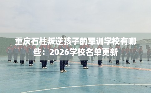 重庆石柱叛逆孩子的军训学校有哪些:2026学校名单更新 重庆石柱叛逆孩子的军训学校有哪些:2026学校名单更新