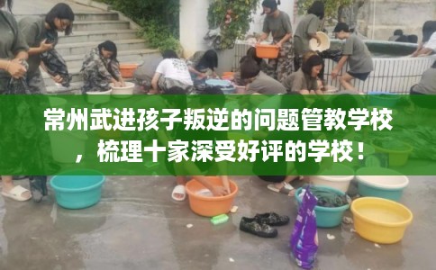 常州武进孩子叛逆的问题管教学校，梳理十家深受好评的学校！