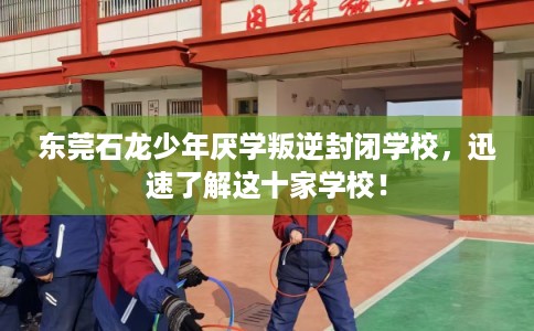 东莞石龙少年厌学叛逆封闭学校，迅速了解这十家学校！