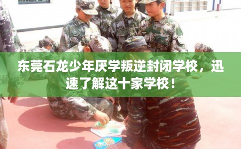 东莞石龙少年厌学叛逆封闭学校，迅速了解这十家学校！