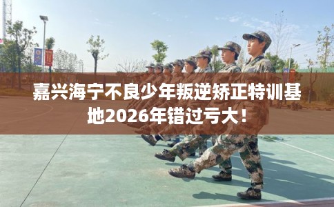 嘉兴海宁不良少年叛逆矫正特训基地2026年错过亏大! 嘉兴海宁不良少年叛逆矫正特训基地2026年错过亏大!
