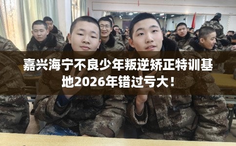 嘉兴海宁不良少年叛逆矫正特训基地2026年错过亏大! 嘉兴海宁不良少年叛逆矫正特训基地2026年错过亏大!