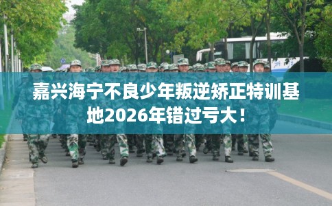 嘉兴海宁不良少年叛逆矫正特训基地2026年错过亏大! 嘉兴海宁不良少年叛逆矫正特训基地2026年错过亏大!