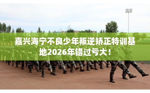嘉兴海宁不良少年叛逆矫正特训基地2026年错过亏大！