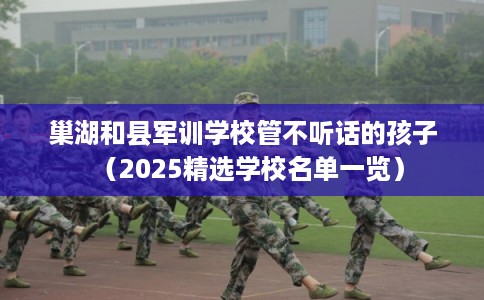 巢湖和县军训学校管不听话的孩子(2025精选学校名单一览) 巢湖和县军训学校管不听话的孩子(2025精选学校名单一览)