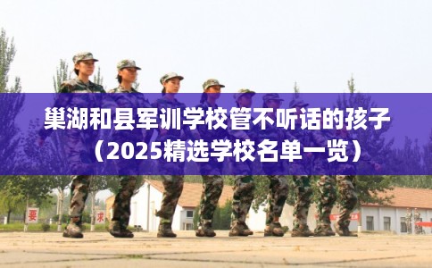 巢湖和县军训学校管不听话的孩子（2025精选学校名单一览）