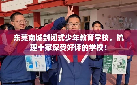 东莞南城封闭式少年教育学校，梳理十家深受好评的学校！