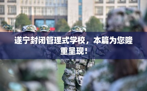 遂宁封闭管理式学校，本篇为您隆重呈现！