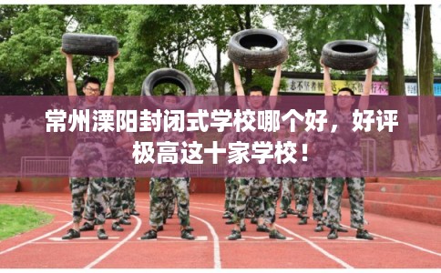 常州溧阳封闭式学校哪个好,好评极高这十家学校! 常州溧阳封闭式学校哪个好,好评极高这十家学校!
