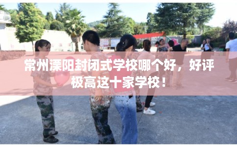 常州溧阳封闭式学校哪个好，好评极高这十家学校！