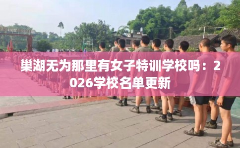 巢湖无为那里有女子特训学校吗：2026学校名单更新