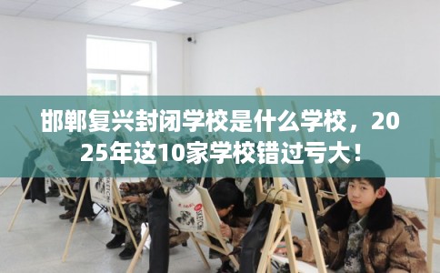 邯郸复兴封闭学校是什么学校，2025年这10家学校错过亏大！