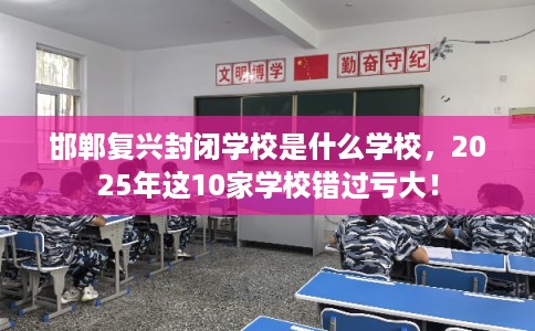 邯郸复兴封闭学校是什么学校，2025年这10家学校错过亏大！