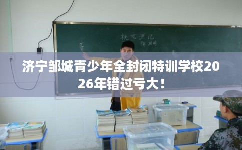 济宁邹城青少年全封闭特训学校2026年错过亏大！