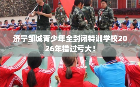 济宁邹城青少年全封闭特训学校2026年错过亏大！