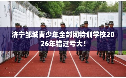 济宁邹城青少年全封闭特训学校2026年错过亏大！