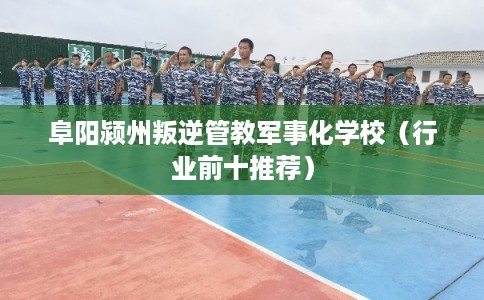 阜阳颍州叛逆管教军事化学校（行业前十推荐）