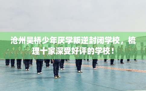 沧州吴桥少年厌学叛逆封闭学校，梳理十家深受好评的学校！