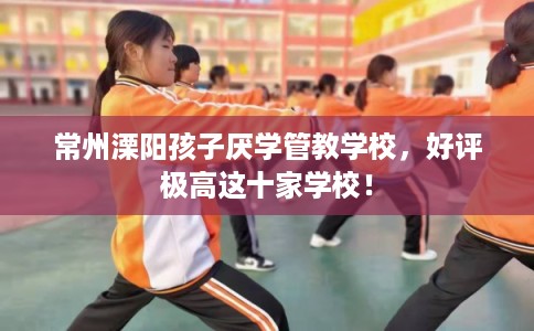 常州溧阳孩子厌学管教学校，好评极高这十家学校！