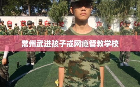 常州武进孩子戒网瘾管教学校