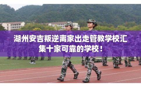 湖州安吉叛逆离家出走管教学校汇集十家可靠的学校！