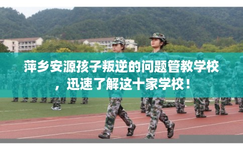 萍乡安源孩子叛逆的问题管教学校，迅速了解这十家学校！