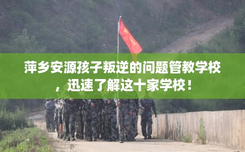 萍乡安源孩子叛逆的问题管教学校，迅速了解这十家学校！