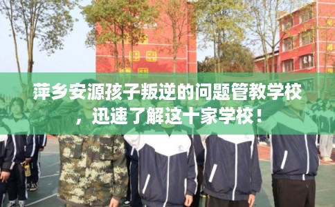萍乡安源孩子叛逆的问题管教学校，迅速了解这十家学校！