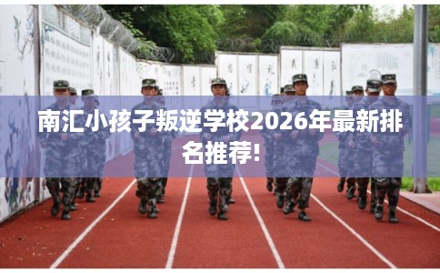 南汇小孩子叛逆学校2026年最新排名推荐!