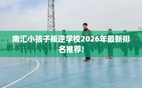 南汇小孩子叛逆学校2026年最新排名推荐!