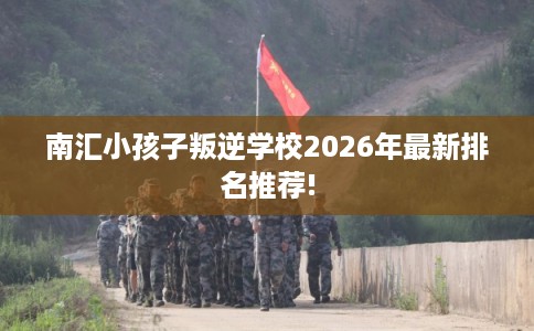 南汇小孩子叛逆学校2026年最新排名推荐!
