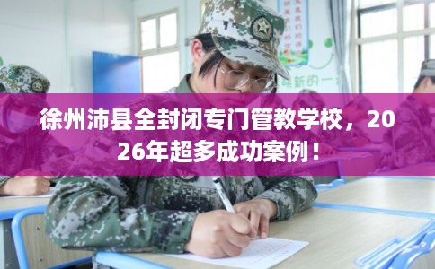 徐州沛县全封闭专门管教学校,2026年超多成功案例! 徐州沛县全封闭专门管教学校,2026年超多成功案例!