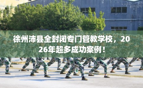 徐州沛县全封闭专门管教学校,2026年超多成功案例! 徐州沛县全封闭专门管教学校,2026年超多成功案例!