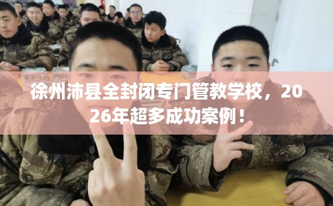 徐州沛县全封闭专门管教学校，2026年超多成功案例！