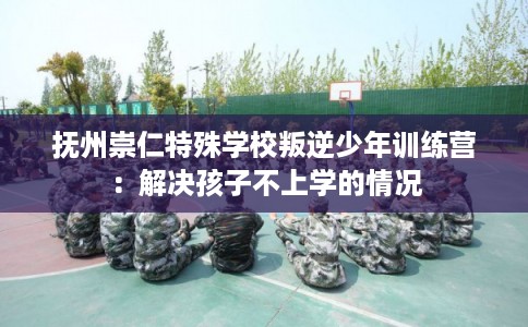 抚州崇仁特殊学校叛逆少年训练营：解决孩子不上学的情况