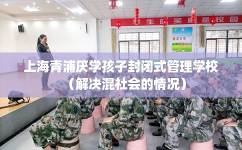 上海青浦厌学孩子封闭式管理学校(解决混社会的情况) 上海青浦厌学孩子封闭式管理学校(解决混社会的情况)