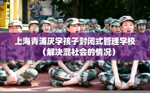 上海青浦厌学孩子封闭式管理学校（解决混社会的情况）