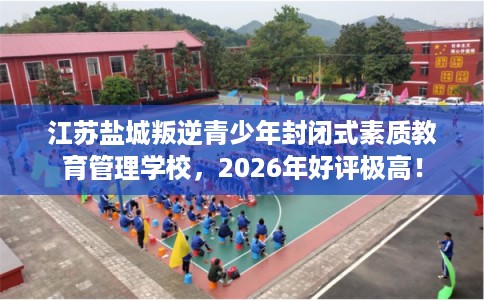江苏盐城叛逆青少年封闭式素质教育管理学校,2026年好评极高! 江苏盐城叛逆青少年封闭式素质教育管理学校,2026年好评极高!