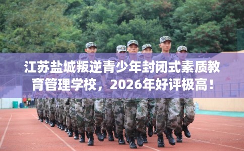 江苏盐城叛逆青少年封闭式素质教育管理学校，2026年好评极高！