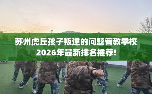 苏州虎丘孩子叛逆的问题管教学校2026年最新排名推荐! 苏州虎丘孩子叛逆的问题管教学校2026年最新排名推荐!