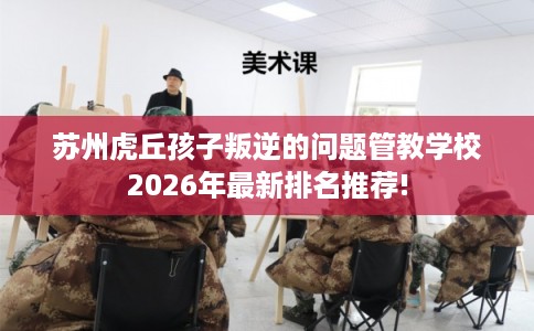 苏州虎丘孩子叛逆的问题管教学校2026年最新排名推荐! 苏州虎丘孩子叛逆的问题管教学校2026年最新排名推荐!