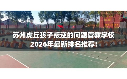 苏州虎丘孩子叛逆的问题管教学校2026年最新排名推荐!
