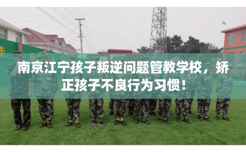 南京江宁孩子叛逆问题管教学校,矫正孩子不良行为习惯! 南京江宁孩子叛逆问题管教学校,矫正孩子不良行为习惯!