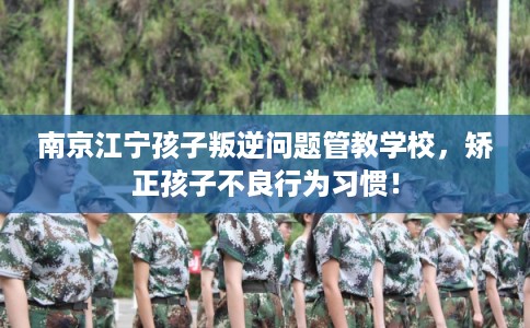 南京江宁孩子叛逆问题管教学校,矫正孩子不良行为习惯! 南京江宁孩子叛逆问题管教学校,矫正孩子不良行为习惯!
