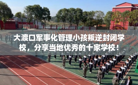 大渡口军事化管理小孩叛逆封闭学校，分享当地优秀的十家学校！