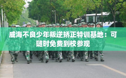 威海不良少年叛逆矫正特训基地：可随时免费到校参观
