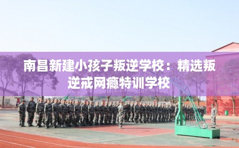 南昌新建小孩子叛逆学校:精选叛逆戒网瘾特训学校 南昌新建小孩子叛逆学校:精选叛逆戒网瘾特训学校