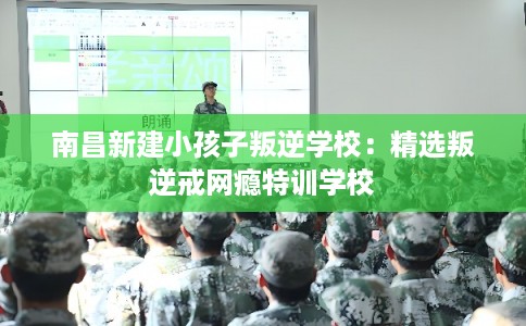 南昌新建小孩子叛逆学校：精选叛逆戒网瘾特训学校